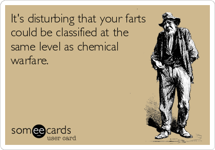 It's disturbing that your farts
could be classified at the
same level as chemical
warfare.