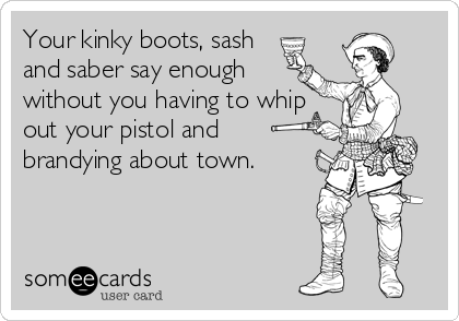 Your kinky boots, sash
and saber say enough 
without you having to whip
out your pistol and
brandying about town.