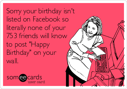 Sorry your birthday isn't
listed on Facebook so
literally none of your
753 friends will know
to post "Happy
Birthday" on your
wall.