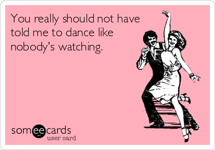 You really should not have
told me to dance like
nobody's watching.