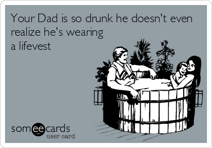 Your Dad is so drunk he doesn't even
realize he's wearing
a lifevest