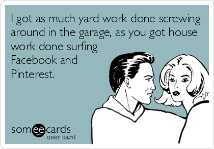 I got as much yard work done screwing
around in the garage, as you got house
work done surfing
Facebook and
Pinterest.