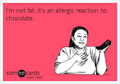 I'm not fat, it's an allergic reaction to
chocolate.