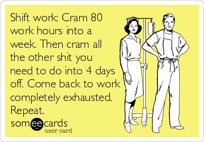 Shift work: Cram 80
work hours into a
week. Then cram all
the other shit you
need to do into 4 days
off. Come back to work
completely exhausted.
Repeat.