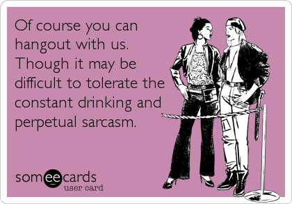Of course you can
hangout with us. 
Though it may be
difficult to tolerate the
constant drinking and
perpetual sarcasm.