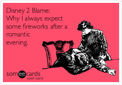 Disney 2 Blame:
Why I always expect
some fireworks after a
romantic
evening.