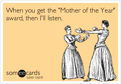 When you get the "Mother of the Year"
award, then I'll listen.