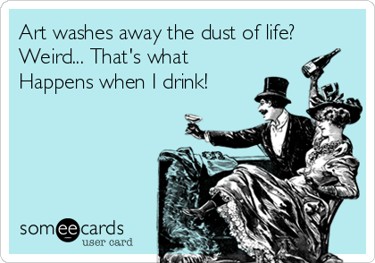 Art washes away the dust of life?
Weird... That's what
Happens when I drink!