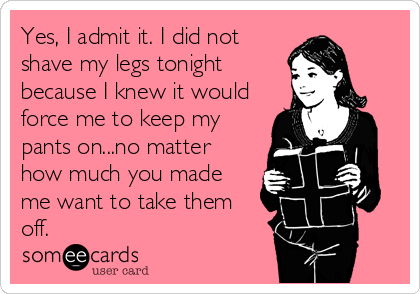 Yes, I admit it. I did not
shave my legs tonight
because I knew it would
force me to keep my
pants on...no matter
how much you made
me want to take them 
off.