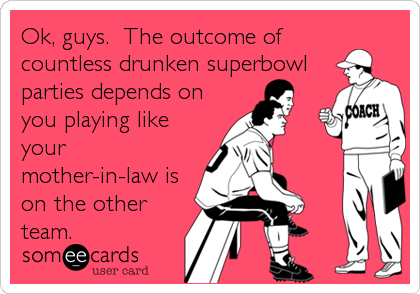 Ok, guys.  The outcome of
countless drunken superbowl
parties depends on
you playing like
your
mother-in-law is
on the other
team.