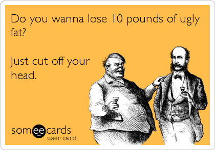 Do you wanna lose 10 pounds of ugly
fat?

Just cut off your
head.