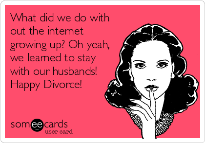 What did we do with
out the internet
growing up? Oh yeah,
we learned to stay
with our husbands!
Happy Divorce!
