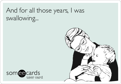 And for all those years, I was
swallowing...