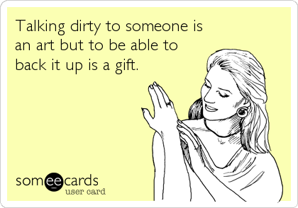 Talking dirty to someone is
an art but to be able to
back it up is a gift.