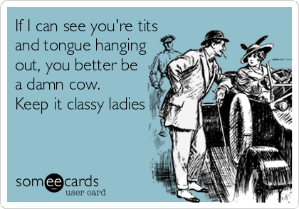 If I can see you're tits
and tongue hanging
out, you better be
a damn cow. 
Keep it classy ladies