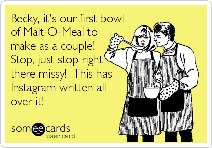 Becky, it's our first bowl
of Malt-O-Meal to
make as a couple! 
Stop, just stop right
there missy!  This has
Instagram written all
over it!
