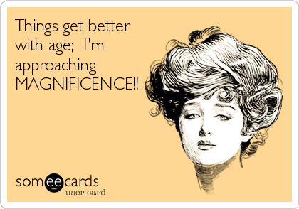 Things get better
with age;  I'm
approaching
MAGNIFICENCE!!