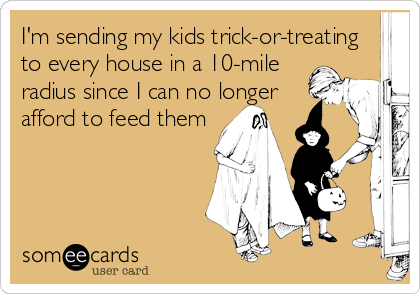 I'm sending my kids trick-or-treating
to every house in a 10-mile
radius since I can no longer
afford to feed them