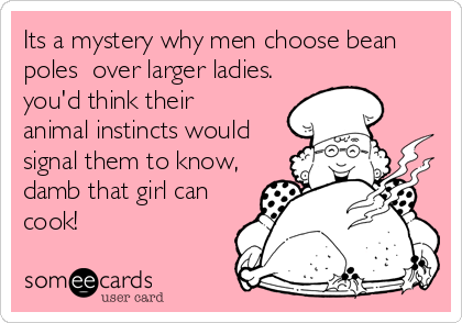 Its a mystery why men choose bean
poles  over larger ladies.
you'd think their
animal instincts would
signal them to know,
damb that girl can
cook!