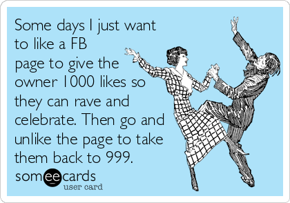 Some days I just want
to like a FB
page to give the
owner 1000 likes so
they can rave and
celebrate. Then go and
unlike the page to take
them back to 999.
