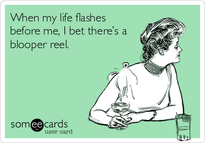 When my life flashes
before me, I bet there’s a
blooper reel.