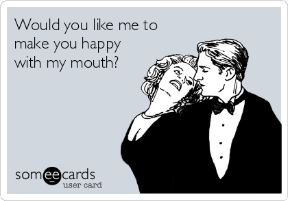 Would you like me to 
make you happy
with my mouth?