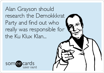 Alan Grayson should
research the Demokkkrat
Party and find out who
really was responsible for
the Ku Klux Klan...