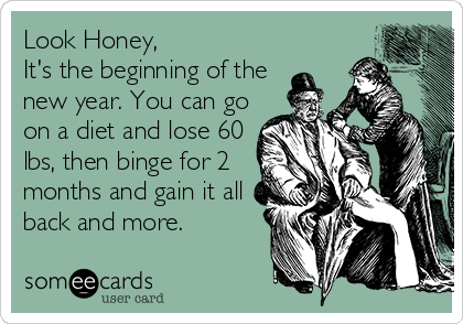 Look Honey,
It's the beginning of the
new year. You can go
on a diet and lose 60
lbs, then binge for 2
months and gain it all
back and more.