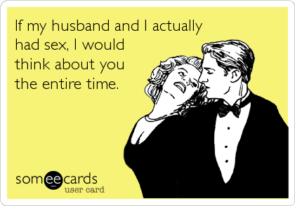 If my husband and I actually
had sex, I would
think about you
the entire time.