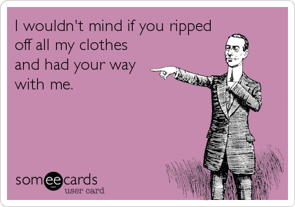 I wouldn't mind if you ripped
off all my clothes
and had your way
with me.