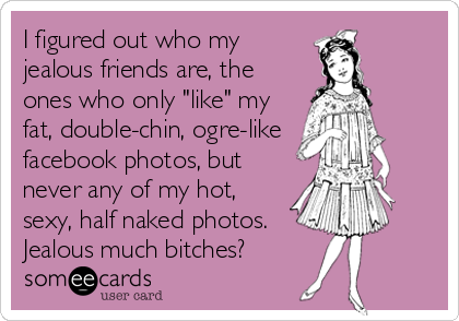 I figured out who my
jealous friends are, the
ones who only "like" my
fat, double-chin, ogre-like
facebook photos, but
never any of my hot,
sexy, half naked photos.
Jealous much bitches?