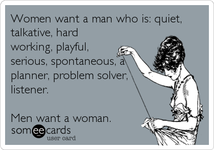 Women want a man who is: quiet,
talkative, hard
working, playful,
serious, spontaneous, a
planner, problem solver,
listener.  

Men want a woman.