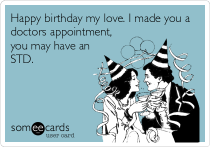 Happy birthday my love. I made you a
doctors appointment,
you may have an
STD.