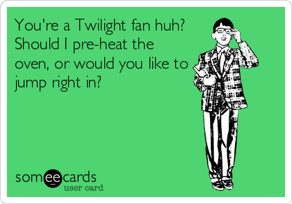You're a Twilight fan huh?
Should I pre-heat the
oven, or would you like to
jump right in?