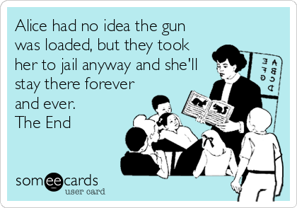 Alice had no idea the gun
was loaded, but they took
her to jail anyway and she'll
stay there forever
and ever.
The End