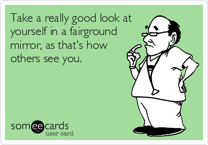 Take a really good look at
yourself in a fairground
mirror, as that's how
others see you.