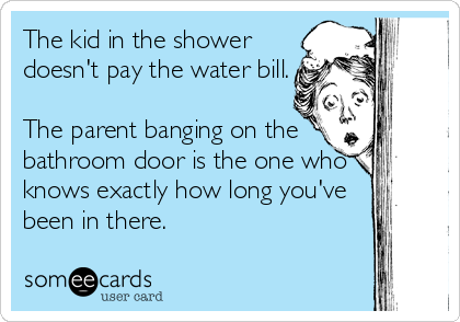 The kid in the shower
doesn't pay the water bill.

The parent banging on the
bathroom door is the one who
knows exactly how long you've
been in there.