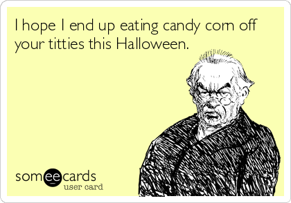 I hope I end up eating candy corn off
your titties this Halloween.