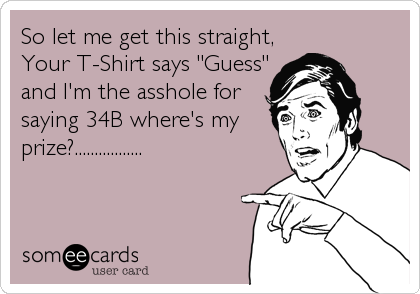 So let me get this straight,
Your T-Shirt says "Guess"
and I'm the asshole for
saying 34B where's my
prize?.................