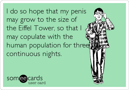 I do so hope that my penis
may grow to the size of
the Eiffel Tower, so that I
may copulate with the
human population for three
continuous nights.