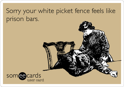 Sorry your white picket fence feels like
prison bars.