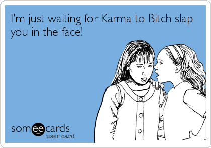 I'm just waiting for Karma to Bitch slap
you in the face!