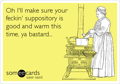 Oh I'll make sure your
feckin' suppository is
good and warm this
time, ya bastard...