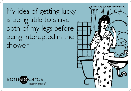 My idea of getting lucky
is being able to shave
both of my legs before
being interupted in the
shower.