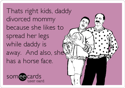 Thats right kids, daddy
divorced mommy
because she likes to
spread her legs
while daddy is
away.  And also, she
has a horse face.