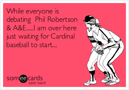While everyone is
debating  Phil Robertson
& A&E......I am over here
just waiting for Cardinal 
baseball to start....
