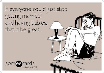 If everyone could just stop
getting married
and having babies,
that'd be great.