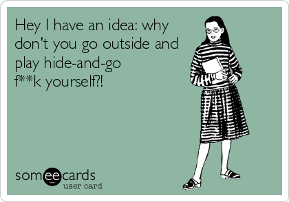 Hey I have an idea: why
don't you go outside and
play hide-and-go
f**k yourself?!