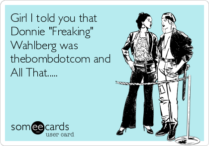 Girl I told you that
Donnie "Freaking"
Wahlberg was
thebombdotcom and
All That.....