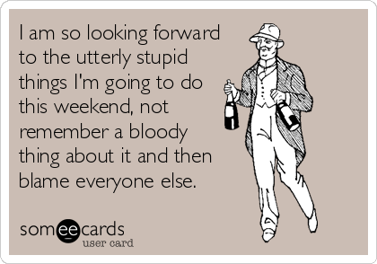 I am so looking forward 
to the utterly stupid
things I'm going to do
this weekend, not
remember a bloody 
thing about it and then
blame everyone else.